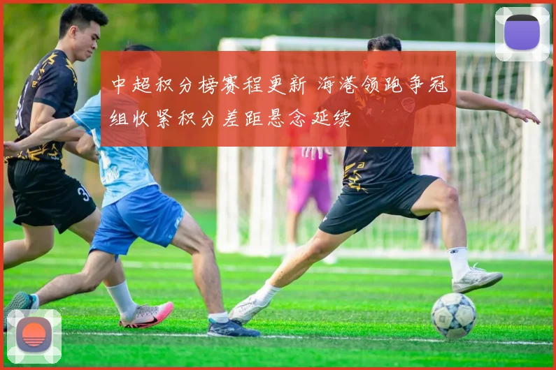 中超积分榜赛程更新 海港领跑争冠组收紧积分差距悬念延续