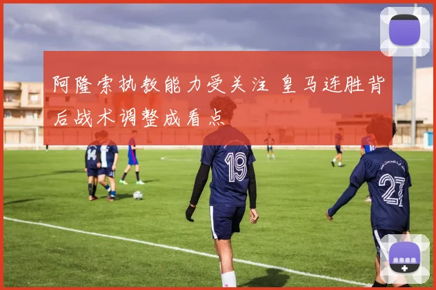 阿隆索执教能力受关注 皇马连胜背后战术调整成看点