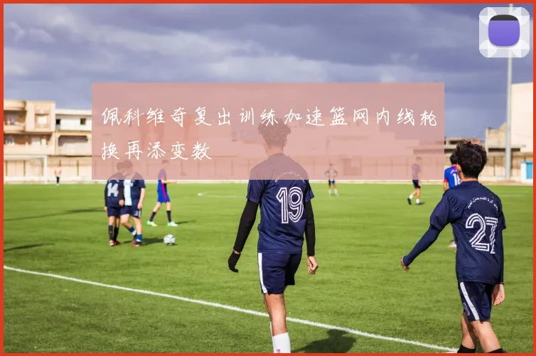 佩科维奇复出训练加速篮网内线轮换再添变数