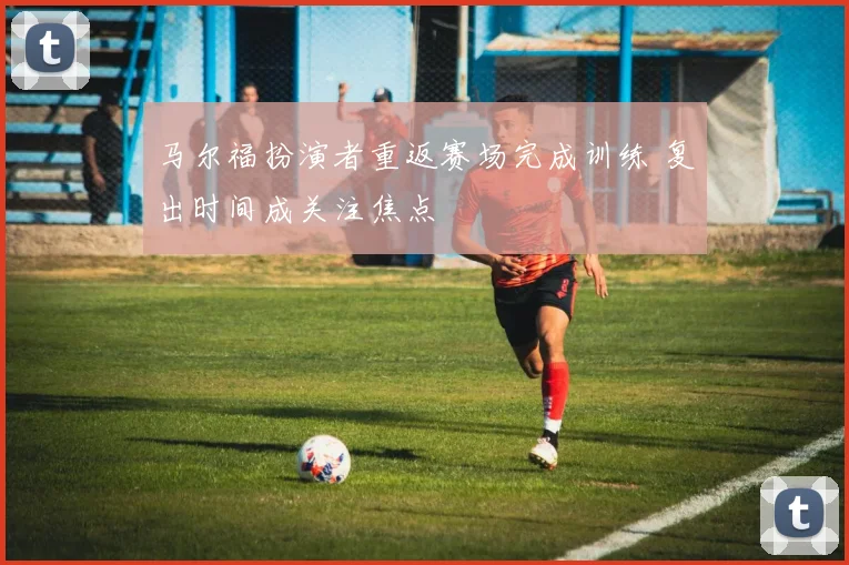 马尔福扮演者重返赛场完成训练 复出时间成关注焦点