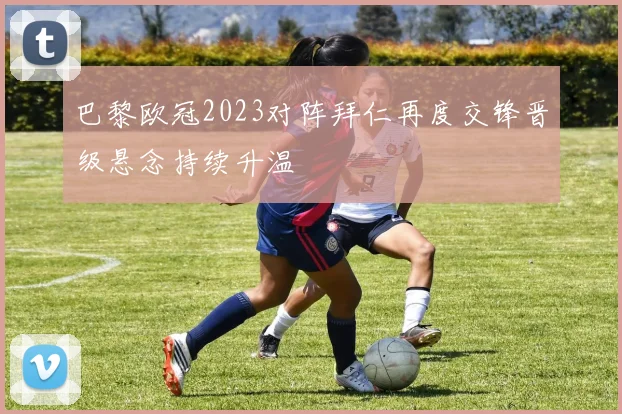 巴黎欧冠2023对阵拜仁再度交锋晋级悬念持续升温