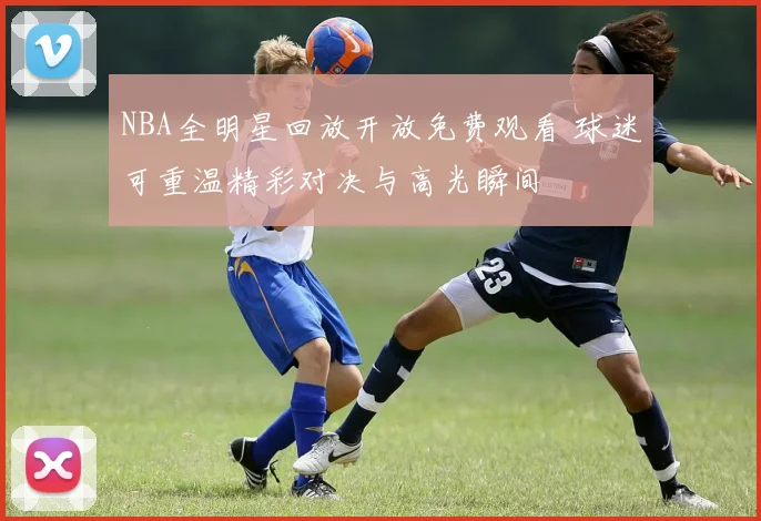 NBA全明星回放开放免费观看 球迷可重温精彩对决与高光瞬间