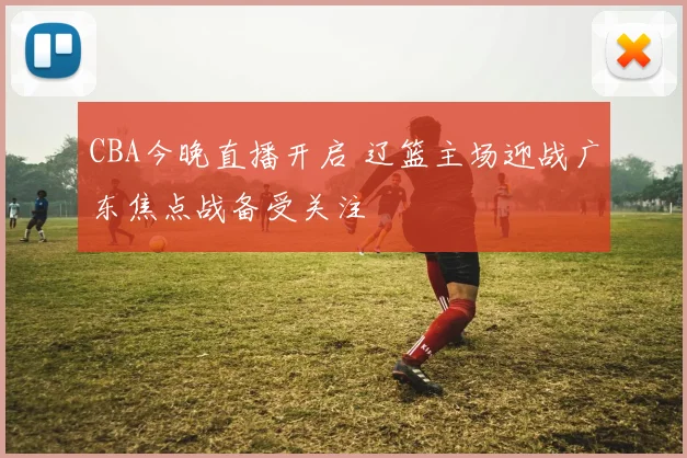 CBA今晚直播开启 辽篮主场迎战广东焦点战备受关注