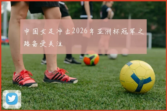 中国女足冲击2026年亚洲杯冠军之路备受关注