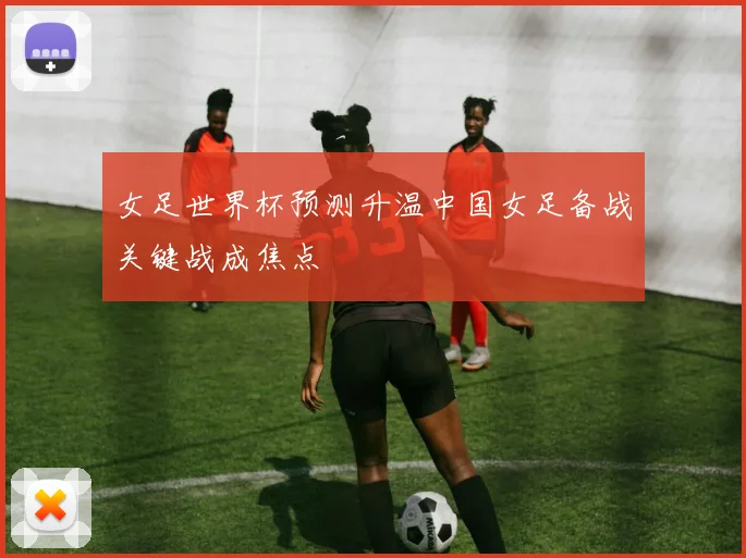 女足世界杯预测升温中国女足备战关键战成焦点