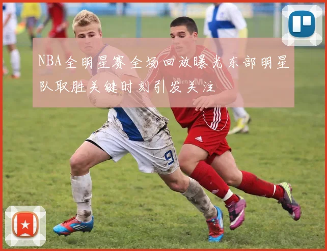 NBA全明星赛全场回放曝光东部明星队取胜关键时刻引发关注