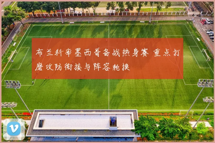 布兰科率墨西哥备战热身赛 重点打磨攻防衔接与阵容轮换