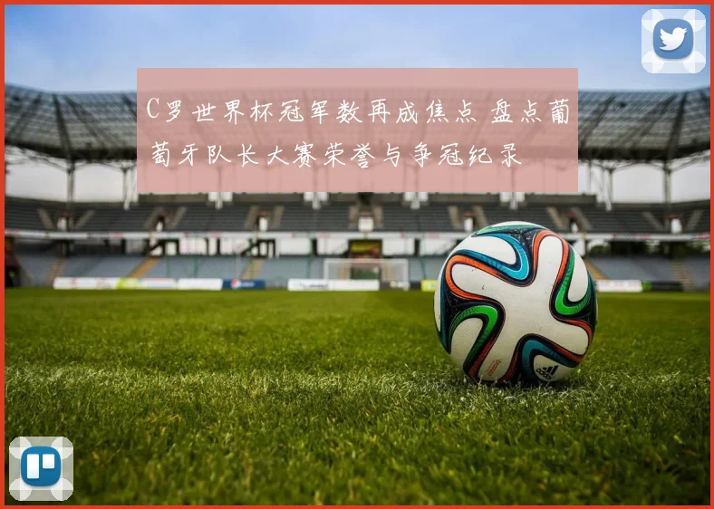 C罗世界杯冠军数再成焦点 盘点葡萄牙队长大赛荣誉与争冠纪录