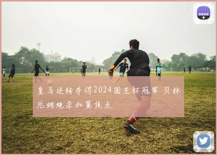 皇马逆转夺得2024国王杯冠军 贝林厄姆绝杀加冕焦点