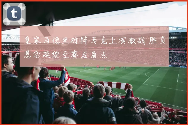 皇家马德里对阵马竞上演激战 胜负悬念延续至赛后看点