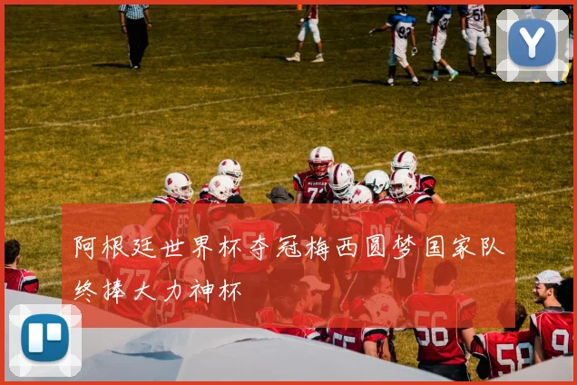 阿根廷世界杯夺冠梅西圆梦国家队终捧大力神杯