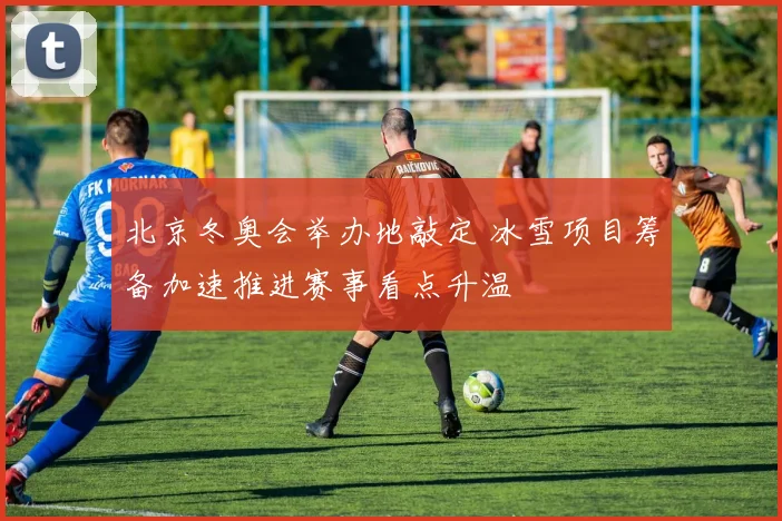 北京冬奥会举办地敲定 冰雪项目筹备加速推进赛事看点升温