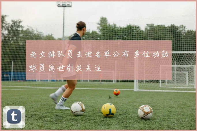 老女排队员去世名单公布 多位功勋球员离世引发关注