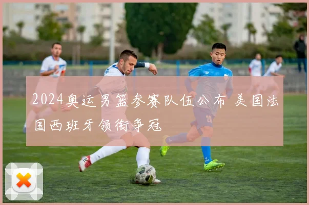 2024奥运男篮参赛队伍公布 美国法国西班牙领衔争冠