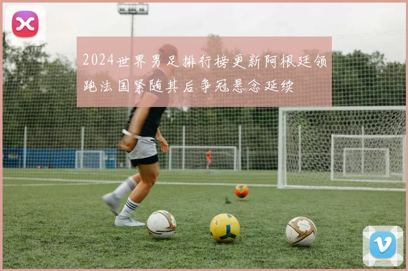 2024世界男足排行榜更新阿根廷领跑法国紧随其后争冠悬念延续