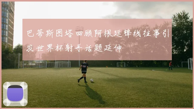 巴蒂斯图塔回顾阿根廷锋线往事引发世界杯射手话题延伸