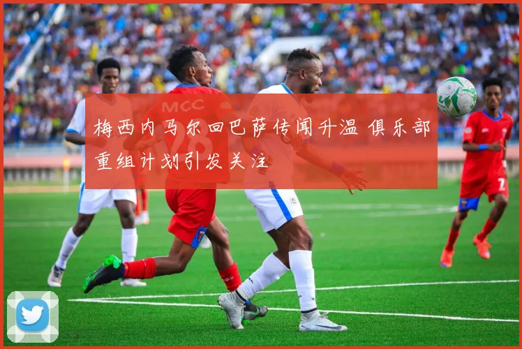 梅西内马尔回巴萨传闻升温 俱乐部重组计划引发关注