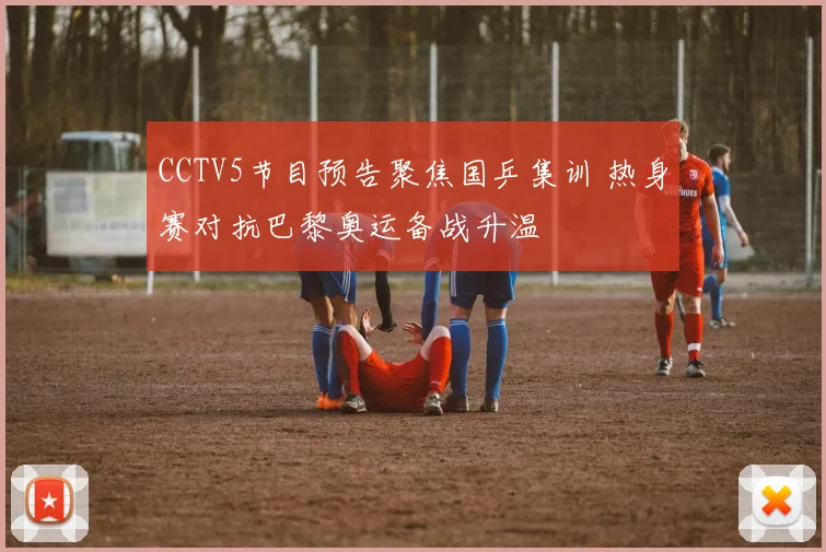 CCTV5节目预告聚焦国乒集训 热身赛对抗巴黎奥运备战升温