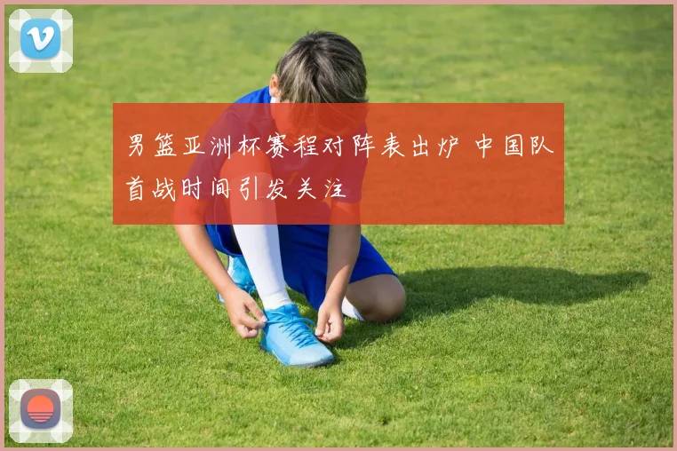 男篮亚洲杯赛程对阵表出炉 中国队首战时间引发关注