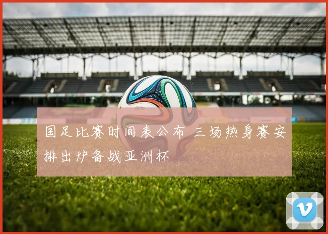 国足比赛时间表公布 三场热身赛安排出炉备战亚洲杯