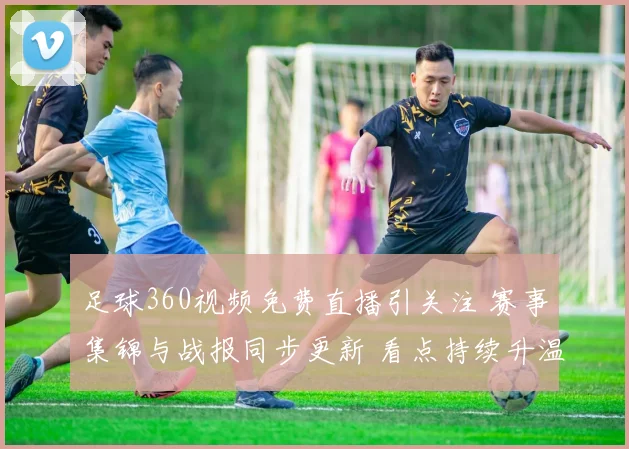 足球360视频免费直播引关注 赛事集锦与战报同步更新 看点持续升温