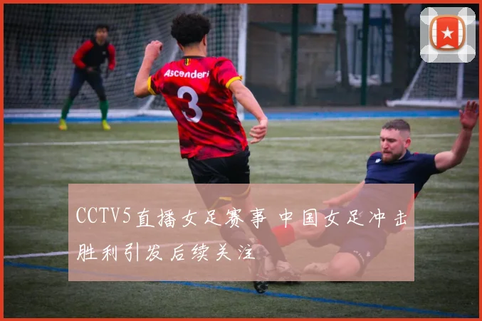CCTV5直播女足赛事 中国女足冲击胜利引发后续关注
