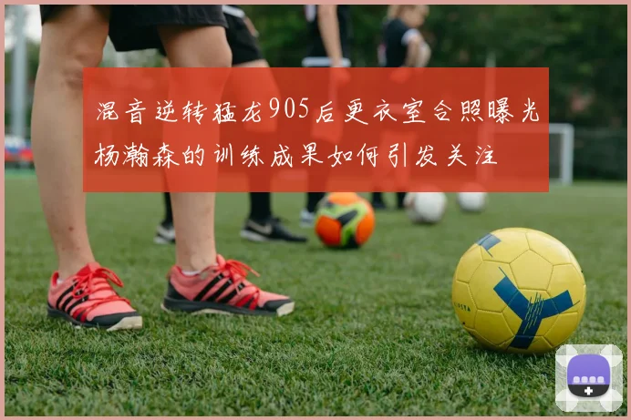 混音逆转猛龙905后更衣室合照曝光杨瀚森的训练成果如何引发关注