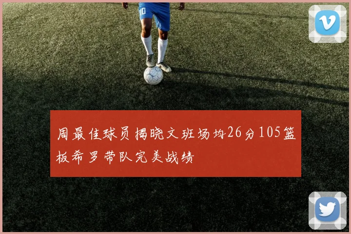 周最佳球员揭晓文班场均26分105篮板希罗带队完美战绩