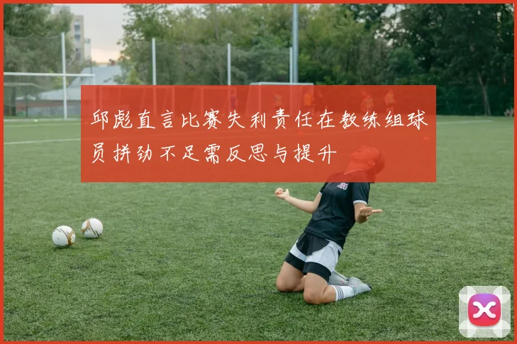 邱彪直言比赛失利责任在教练组球员拼劲不足需反思与提升