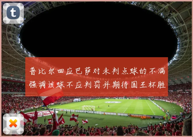 普比尔回应巴萨对未判点球的不满强调该球不应判罚并期待国王杯胜利