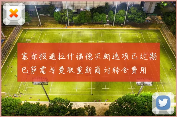 塞尔报道拉什福德买断选项已过期巴萨需与曼联重新商讨转会费用