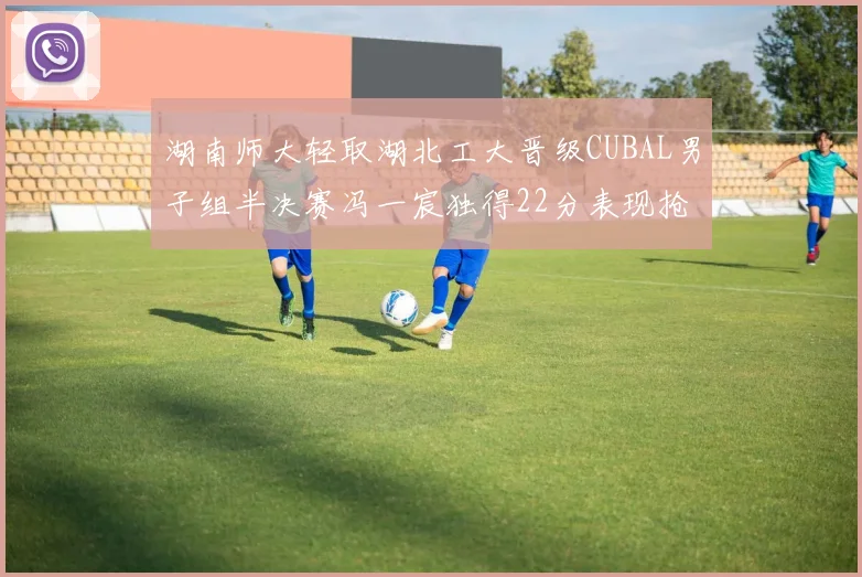 湖南师大轻取湖北工大晋级CUBAL男子组半决赛冯一宸独得22分表现抢眼