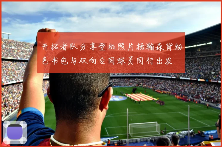开拓者队分享登机照片杨瀚森背粉色书包与双向合同球员同行出发