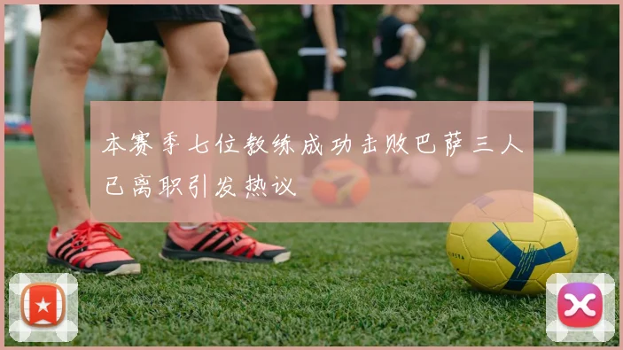 本赛季七位教练成功击败巴萨三人已离职引发热议