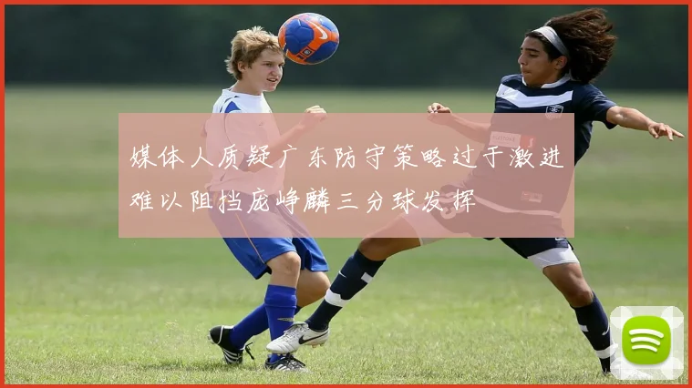 媒体人质疑广东防守策略过于激进难以阻挡庞峥麟三分球发挥