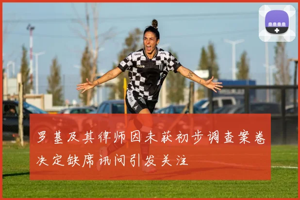 罗基及其律师因未获初步调查案卷决定缺席讯问引发关注