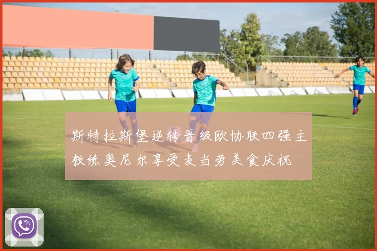 斯特拉斯堡逆转晋级欧协联四强主教练奥尼尔享受麦当劳美食庆祝