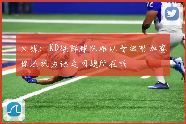 火媒:KD缺阵球队难以晋级附加赛你还认为他是问题所在吗