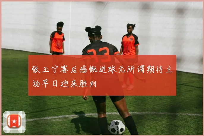 张玉宁赛后感慨进球无所谓期待主场早日迎来胜利