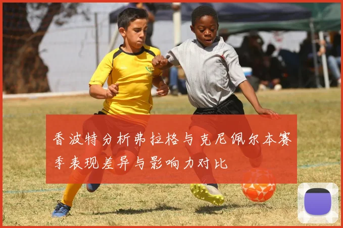 香波特分析弗拉格与克尼佩尔本赛季表现差异与影响力对比