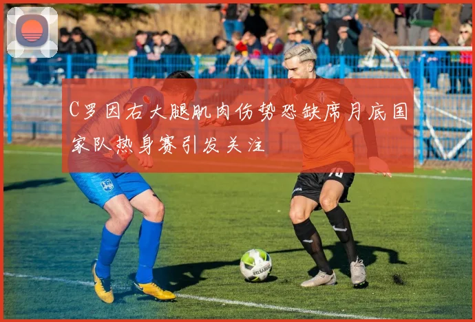 C罗因右大腿肌肉伤势恐缺席月底国家队热身赛引发关注
