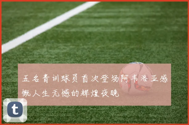 五名青训球员首次登场阿韦洛亚感慨人生无憾的辉煌夜晚