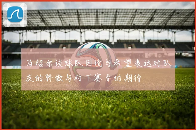 马绍尔谈球队困境与希望表达对队友的骄傲与对下赛季的期待