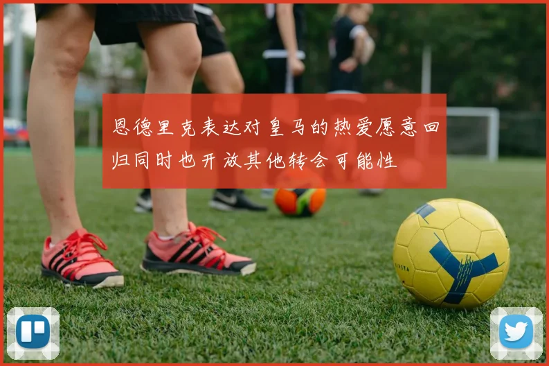 恩德里克表达对皇马的热爱愿意回归同时也开放其他转会可能性