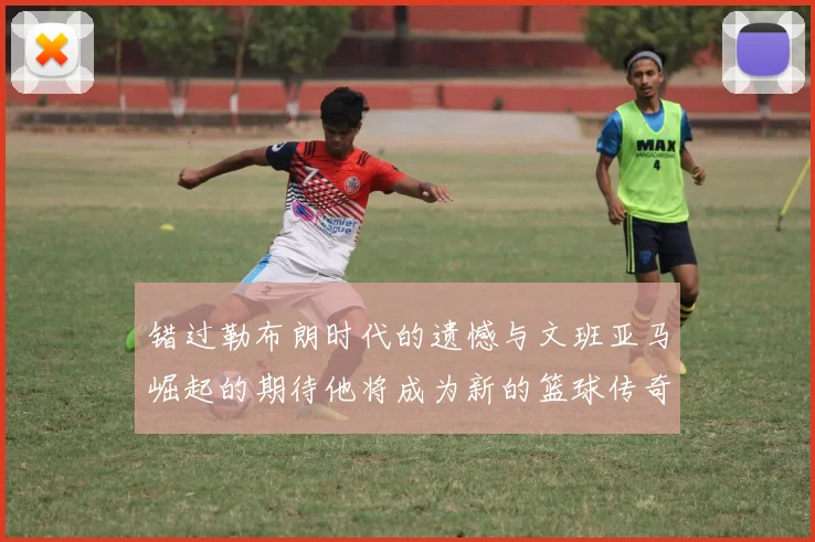 错过勒布朗时代的遗憾与文班亚马崛起的期待他将成为新的篮球传奇