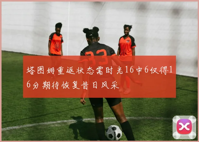 塔图姆重返状态需时光16中6仅得16分期待恢复昔日风采