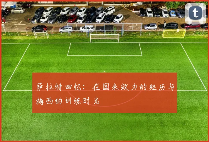 萨拉特回忆：在国米效力的经历与梅西的训练时光