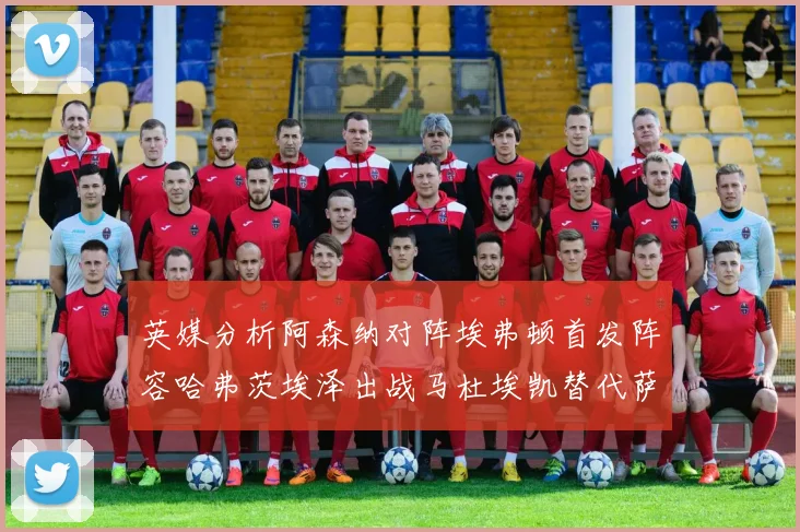 英媒分析阿森纳对阵埃弗顿首发阵容哈弗茨埃泽出战马杜埃凯替代萨卡