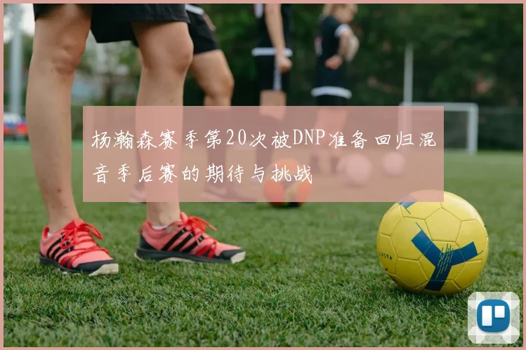 杨瀚森赛季第20次被DNP准备回归混音季后赛的期待与挑战