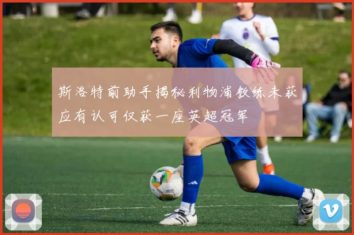 斯洛特前助手揭秘利物浦教练未获应有认可仅获一座英超冠军